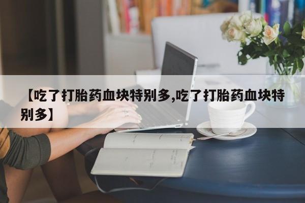 吃什么东西容易导致流产【吃了打胎药血块特别多,吃了打胎药血块特别多】