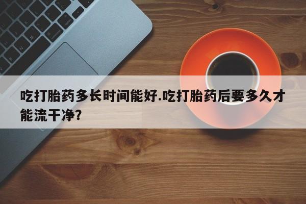 吃什么东西容易导致流产吃打胎药多长时间能好.吃打胎药后要多久才能流干净？