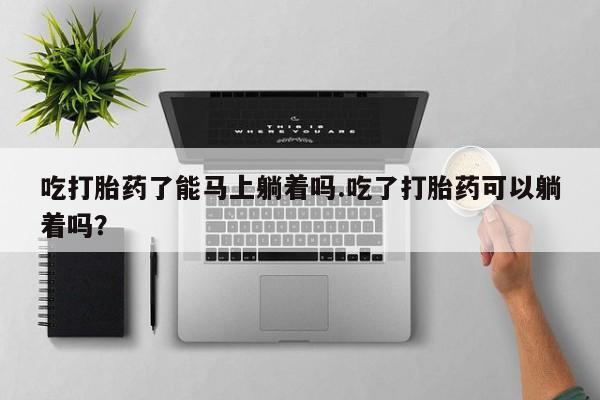 吃什么东西容易导致流产吃打胎药了能马上躺着吗.吃了打胎药可以躺着吗？