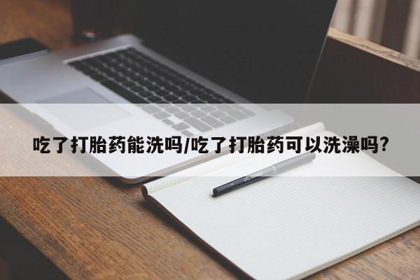 吃什么东西容易导致流产吃了打胎药能洗吗/吃了打胎药可以洗澡吗?