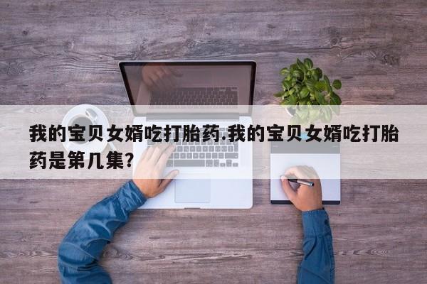 吃什么东西容易导致流产我的宝贝女婿吃打胎药.我的宝贝女婿吃打胎药是第几集？