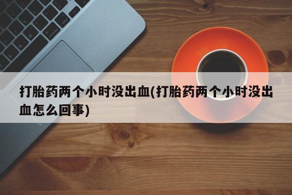吃什么东西容易导致流产打胎药两个小时没出血(打胎药两个小时没出血怎么回事)