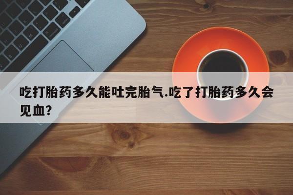 吃什么东西容易导致流产吃打胎药多久能吐完胎气.吃了打胎药多久会见血？