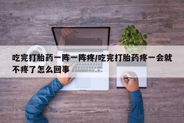 吃什么东西容易导致流产吃完打胎药一阵一阵疼/吃完打胎药疼一会就不疼了怎么回事