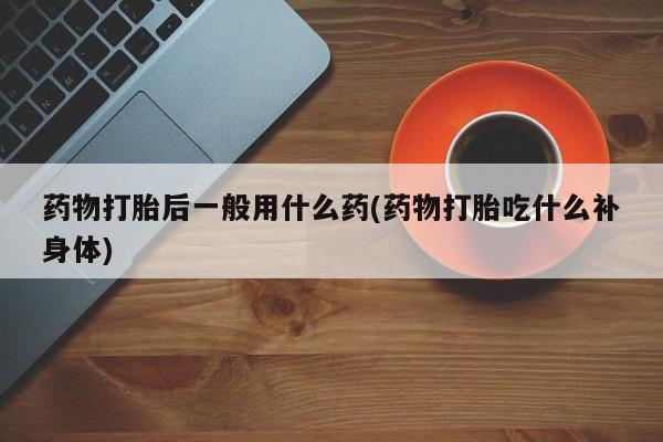 吃什么东西容易导致流产药物打胎后一般用什么药(药物打胎吃什么补身体)