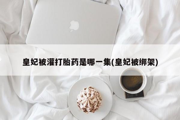吃什么东西容易导致流产皇妃被灌打胎药是哪一集(皇妃被绑架)