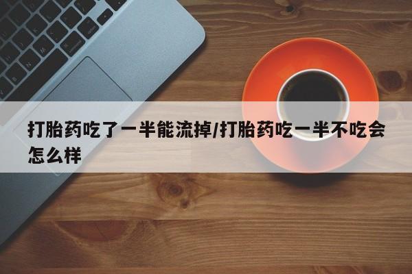 吃什么东西容易导致流产打胎药吃了一半能流掉/打胎药吃一半不吃会怎么样