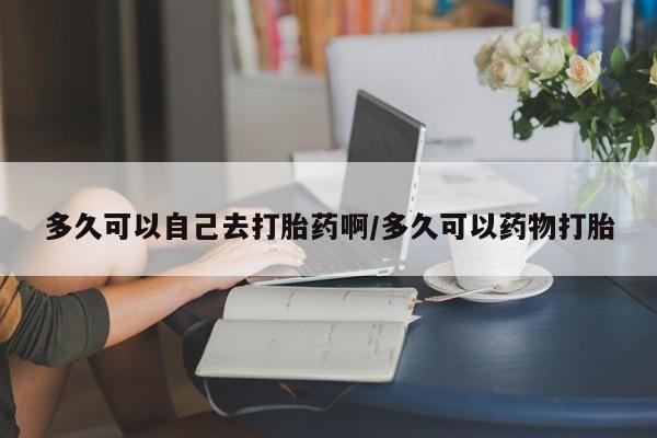 吃什么东西容易导致流产多久可以自己去打胎药啊/多久可以药物打胎