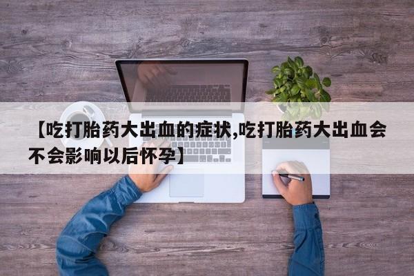 吃什么东西容易导致流产【吃打胎药大出血的症状,吃打胎药大出血会不会影响以后怀孕】