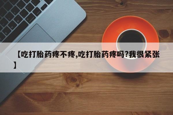 吃什么东西容易导致流产【吃打胎药疼不疼,吃打胎药疼吗?我很紧张】