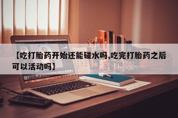吃什么东西容易导致流产【吃打胎药开始还能碰水吗,吃完打胎药之后可以活动吗】
