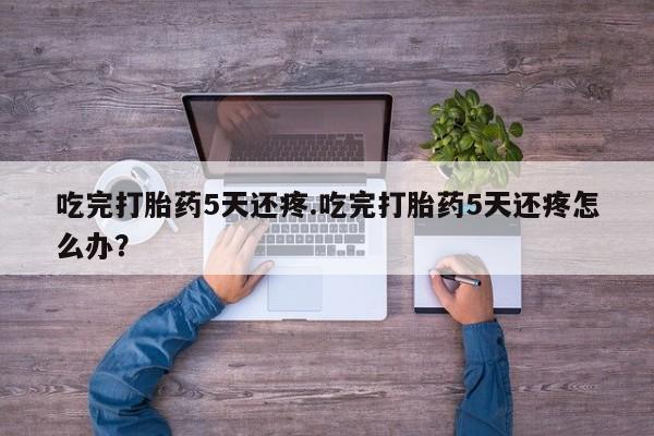 吃什么东西容易导致流产吃完打胎药5天还疼.吃完打胎药5天还疼怎么办？