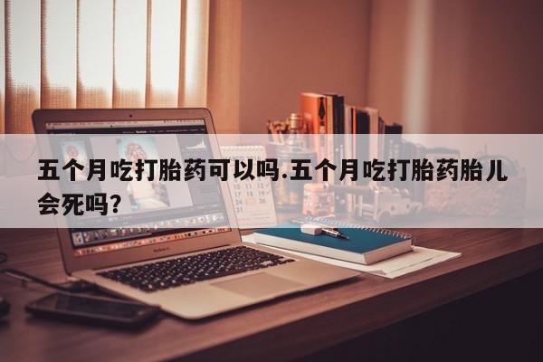 吃什么东西容易导致流产五个月吃打胎药可以吗.五个月吃打胎药胎儿会死吗？