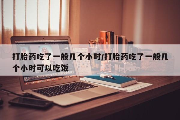 吃什么东西容易导致流产打胎药吃了一般几个小时/打胎药吃了一般几个小时可以吃饭