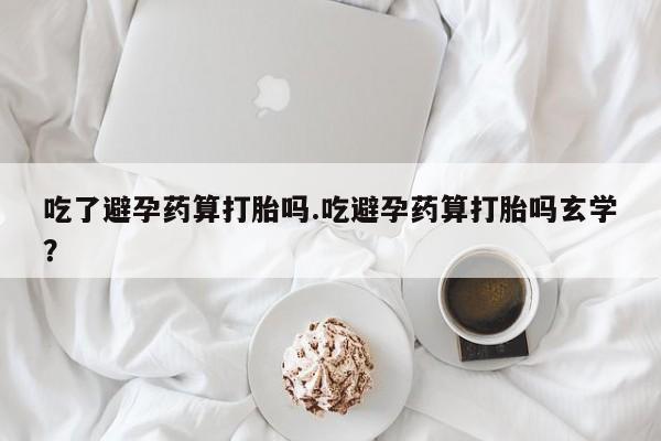 吃什么东西容易导致流产吃了避孕药算打胎吗.吃避孕药算打胎吗玄学？