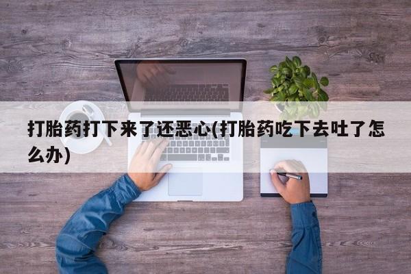 吃什么东西容易导致流产打胎药打下来了还恶心(打胎药吃下去吐了怎么办)