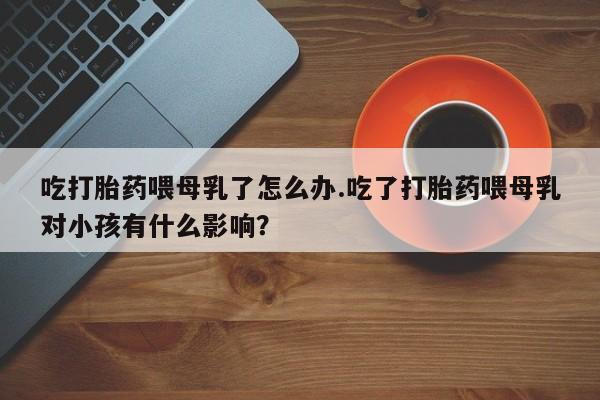 吃什么东西容易导致流产吃打胎药喂母乳了怎么办.吃了打胎药喂母乳对小孩有什么影响？