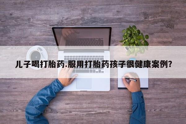 吃什么东西容易导致流产儿子喝打胎药.服用打胎药孩子很健康案例？