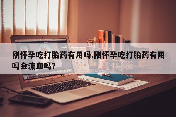 吃什么东西容易导致流产刚怀孕吃打胎药有用吗.刚怀孕吃打胎药有用吗会流血吗？