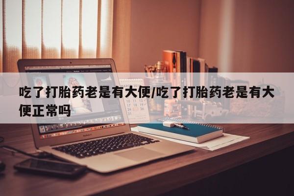 吃什么东西容易导致流产吃了打胎药老是有大便/吃了打胎药老是有大便正常吗