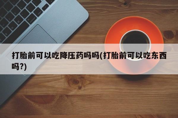 吃什么东西容易导致流产打胎前可以吃降压药吗吗(打胎前可以吃东西吗?)