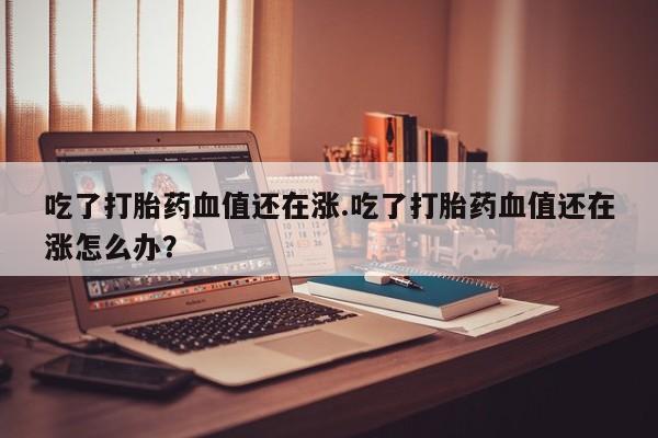 吃什么东西容易导致流产吃了打胎药血值还在涨.吃了打胎药血值还在涨怎么办？
