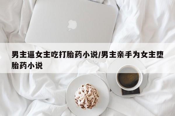 吃什么东西容易导致流产男主逼女主吃打胎药小说/男主亲手为女主堕胎药小说