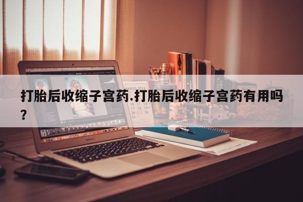 吃什么东西容易导致流产打胎后收缩子宫药.打胎后收缩子宫药有用吗？