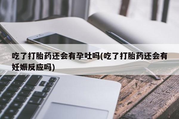 吃什么东西容易导致流产吃了打胎药还会有孕吐吗(吃了打胎药还会有妊娠反应吗)