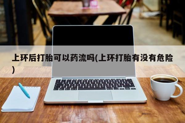 吃什么东西容易导致流产上环后打胎可以药流吗(上环打胎有没有危险)