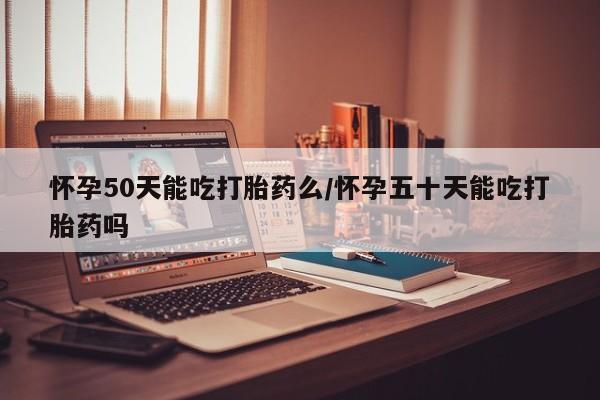 吃什么东西容易导致流产怀孕50天能吃打胎药么/怀孕五十天能吃打胎药吗