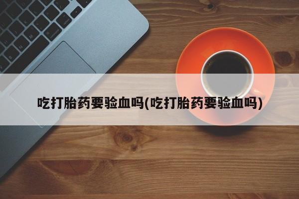吃什么东西容易导致流产吃打胎药要验血吗(吃打胎药要验血吗)