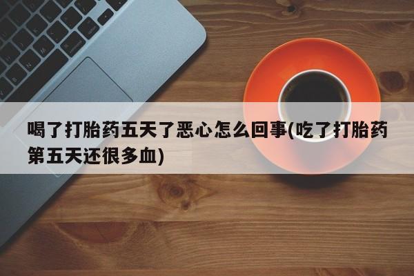 吃什么东西容易导致流产喝了打胎药五天了恶心怎么回事(吃了打胎药第五天还很多血)