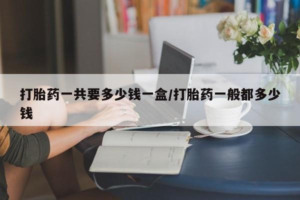 吃什么东西容易导致流产打胎药一共要多少钱一盒/打胎药一般都多少钱