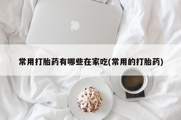 吃什么东西容易导致流产常用打胎药有哪些在家吃(常用的打胎药)