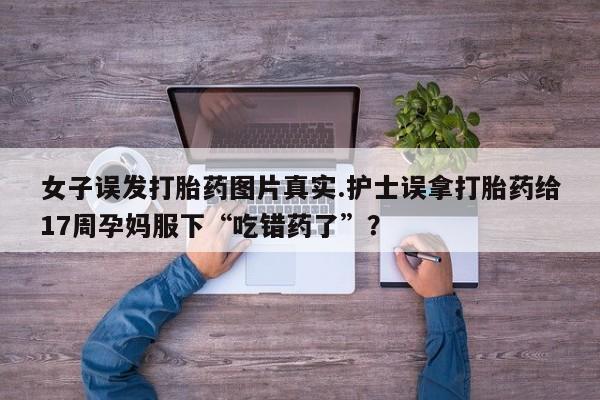 吃什么东西容易导致流产女子误发打胎药图片真实.护士误拿打胎药给17周孕妈服下“吃错药了”？