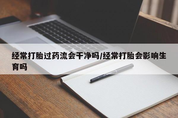 吃什么东西容易导致流产经常打胎过药流会干净吗/经常打胎会影响生育吗