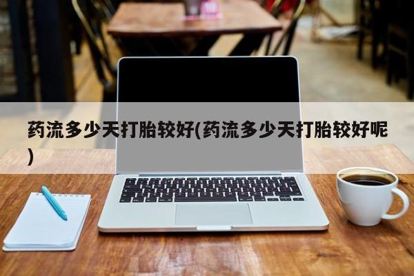 吃什么东西容易导致流产药流多少天打胎较好(药流多少天打胎较好呢)