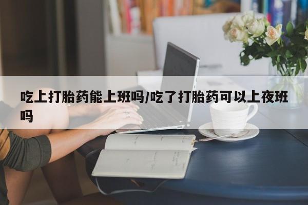 吃什么东西容易导致流产吃上打胎药能上班吗/吃了打胎药可以上夜班吗