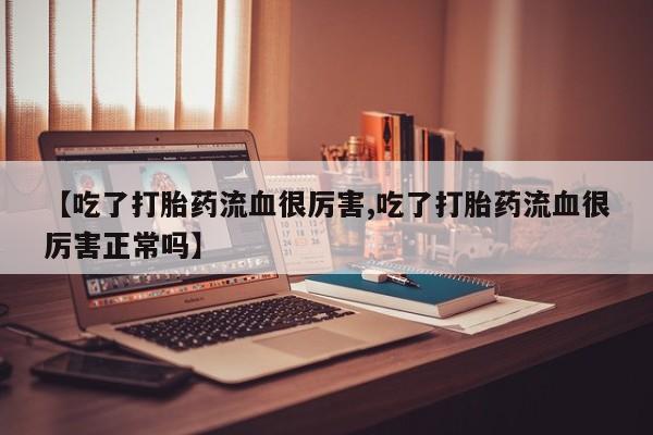 吃什么东西容易导致流产【吃了打胎药流血很厉害,吃了打胎药流血很厉害正常吗】