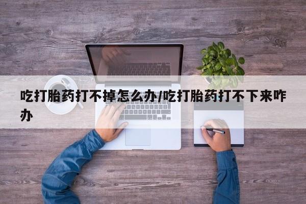 吃什么东西容易导致流产吃打胎药打不掉怎么办/吃打胎药打不下来咋办