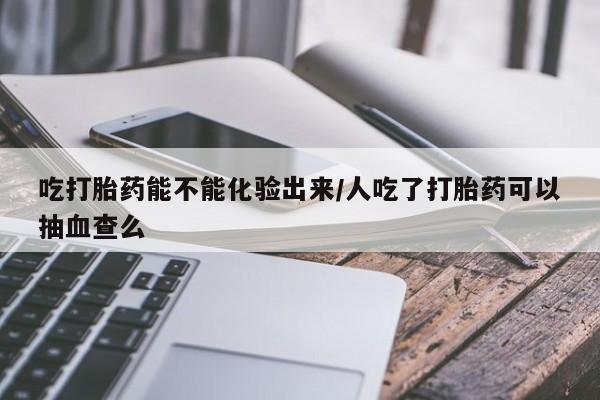 吃什么东西容易导致流产吃打胎药能不能化验出来/人吃了打胎药可以抽血查么