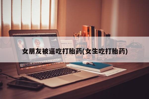 吃什么东西容易导致流产女朋友被逼吃打胎药(女生吃打胎药)