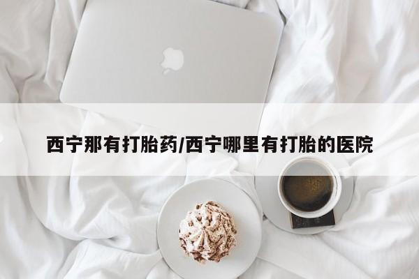 吃什么东西容易导致流产西宁那有打胎药/西宁哪里有打胎的医院