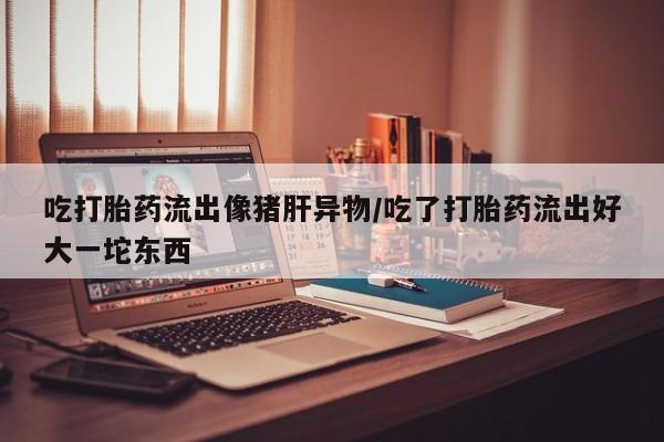 吃什么东西容易导致流产吃打胎药流出像猪肝异物/吃了打胎药流出好大一坨东西