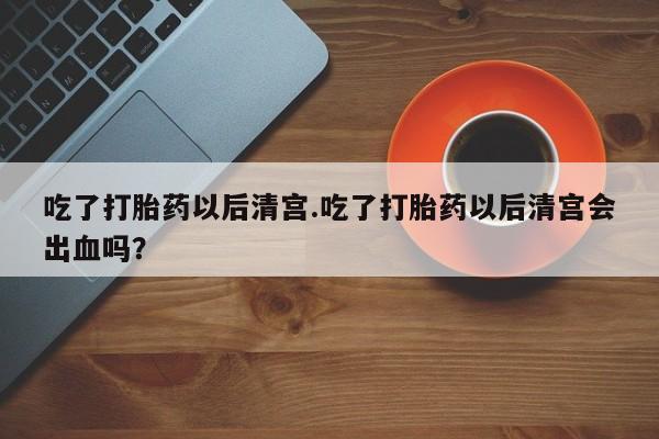 吃什么东西容易导致流产吃了打胎药以后清宫.吃了打胎药以后清宫会出血吗？