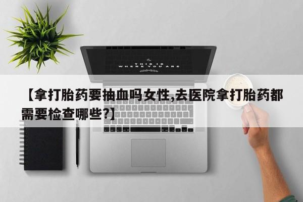 吃什么东西容易导致流产【拿打胎药要抽血吗女性,去医院拿打胎药都需要检查哪些?】