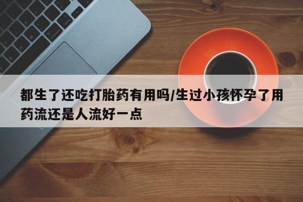 吃什么东西容易导致流产都生了还吃打胎药有用吗/生过小孩怀孕了用药流还是人流好一点