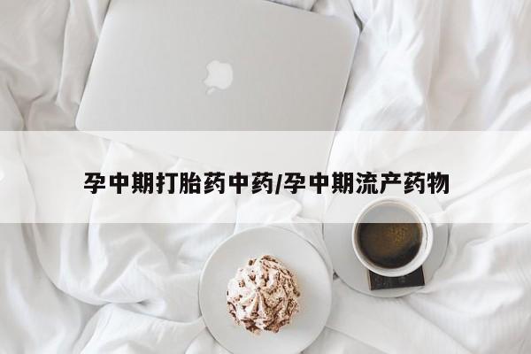 吃什么东西容易导致流产孕中期打胎药中药/孕中期流产药物