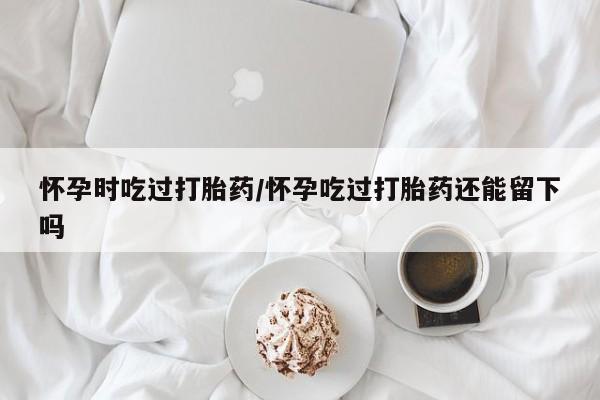 吃什么东西容易导致流产怀孕时吃过打胎药/怀孕吃过打胎药还能留下吗